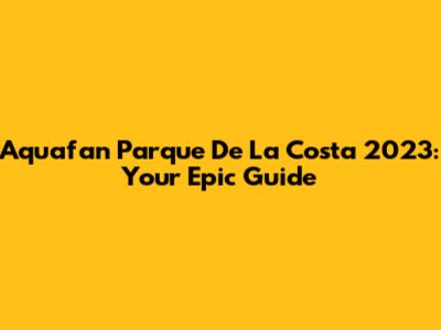 Aquafan Parque De La Costa 2023: Your Epic Guide