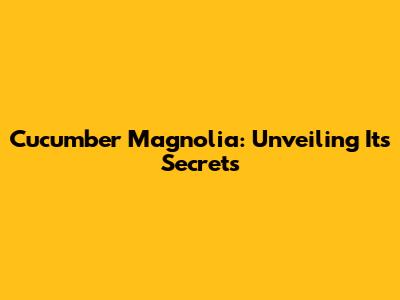 Cucumber Magnolia: Unveiling Its Secrets